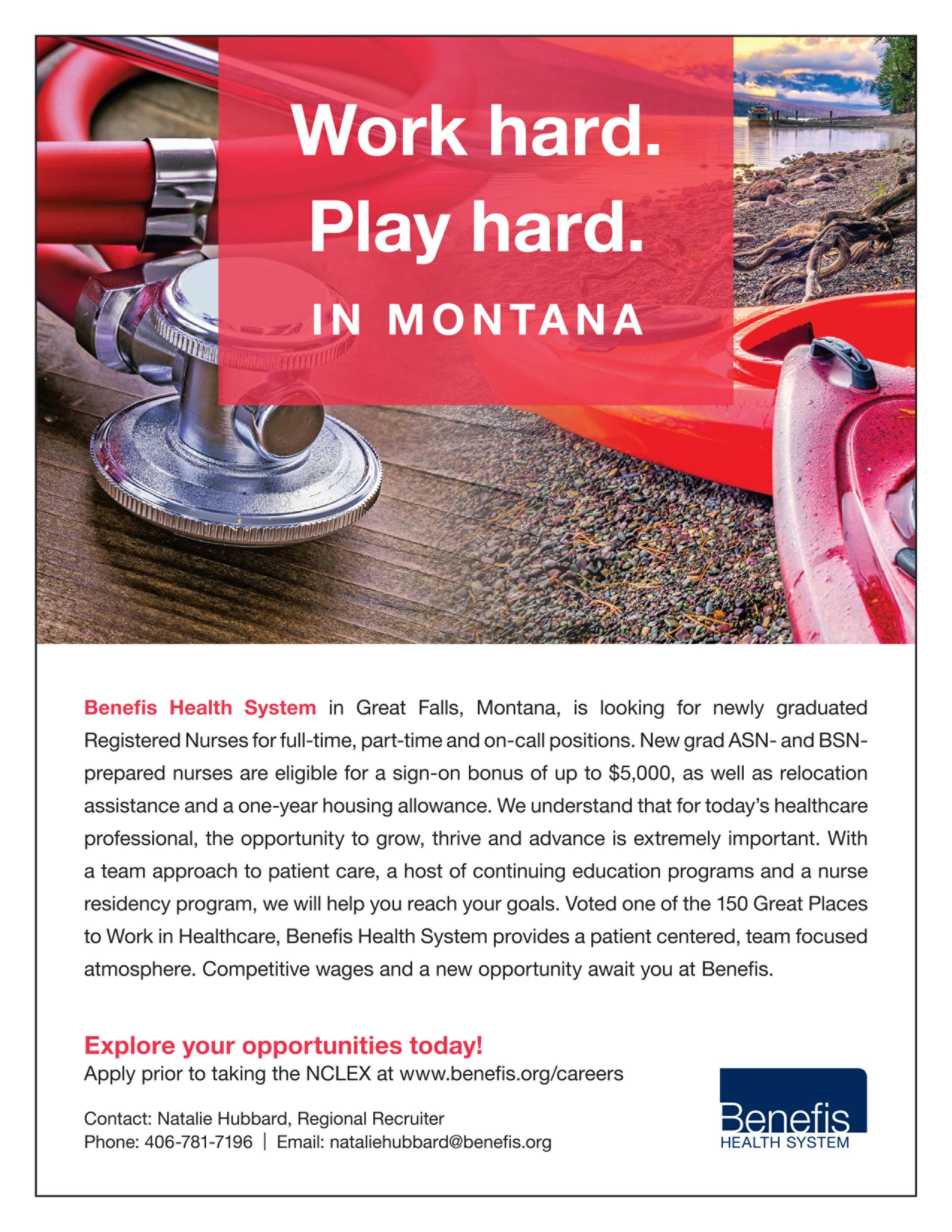 Work hard. Play hard. In Montana. Benefis Health System in Great Falls, Montana, is looking for newly graduated Registered Nurses for full-time, part-time, and on-call positions. New grad ASN- and BSN- prepared nurses are elible for a sign-on bonus up to $6,000, as well as relocation assistance and a one-year housing allowance. We understand that for today's healthcare professional, the opportunity to grow, thrive and advance is extremely important. With a team approach to patient care, a host of continuing education programs and a nurse residency program, we will help you reach your goals. Voted one of the 150 Great Places to work in Healthcare, Benefis Health System provides a patient centered, team focused atmosphere. Competitive wages and a new opportunity await you at Benefis. Explore your opportunities today! Apply prior to taking the NCLEX at www.benefis.org/careers Contact: Natalie Hubbard, Regional Recruiter Phone: 406-781-7196 Email: nataliehubbard@benefis.org